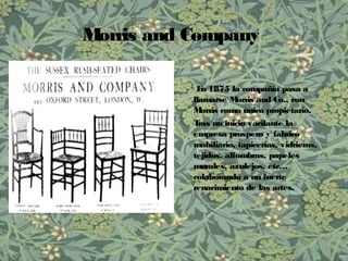 Morris and Company
En 1875 la compañía pasa a
llamarse Morris and Co., con
Morris como único propietario.
Tras un inicio vacilante la
empresa prospero y fabricó
mobiliario, tapicerías, vidrieras,
tejidos, alfombras, papeles
murales, azulejos, etc…
colaborando a un fuerte
renacimiento de las artes.
 