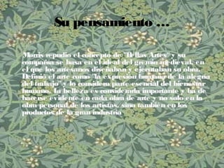 Su pensamiento …
Morris repudio el concepto de "Bellas Artes" y su
compañía se basa en el ideal del gremio medieval, en
el que los artesanos diseñaban y ejecutaban su obra.
Definió el arte como "la expresión humana de la alegría
del trabajo" y lo considero parte esencial del bienestar
humano. La belleza es considerada importante y ha de
hacerse evidente en cada obra de arte y no solo en la
obra personal de los artistas, sino también en los
productos de la gran industria
 