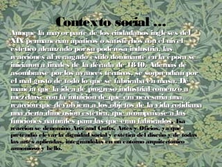 Contexto social …
Aunque la mayorparte de los ciudadanos ingleses delAunque la mayorparte de los ciudadanos ingleses del
XIX permanecían apáticos o satisfechos con el nivelXIX permanecían apáticos o satisfechos con el nivel
estético alcanzado porsu poderosa industria, lasestético alcanzado porsu poderosa industria, las
reacciones al recargado estilo dominante en la época sereacciones al recargado estilo dominante en la época se
iniciaron a finales de la década de 1840. Además deiniciaron a finales de la década de 1840. Además de
asombrarse porlos avances técnicos, se sorprendían porasombrarse porlos avances técnicos, se sorprendían por
el mal gusto de todo lo que se fabricaba en masa. Deel mal gusto de todo lo que se fabricaba en masa. De
maneramanera que la idea de progreso industrial comenzó aque la idea de progreso industrial comenzó a
mezclarse con la intuición de que era necesaria unamezclarse con la intuición de que era necesaria una
reacción que devolviera a los objetos de la vida cotidianareacción que devolviera a los objetos de la vida cotidiana
una cierta dimensión estética, que acompañase a lasuna cierta dimensión estética, que acompañase a las
funciones naturales para las que eran fabricadosfunciones naturales para las que eran fabricados. EsaEsa
reacción se denominó Arts and Crafts, Artes y Oficios, ya quereacción se denominó Arts and Crafts, Artes y Oficios, ya que
pretendió elevarla dignidad social y estética del diseño y de todaspretendió elevarla dignidad social y estética del diseño y de todas
las artes aplicadas, integrándolas en un entorno arquitectónicolas artes aplicadas, integrándolas en un entorno arquitectónico
armonioso y bello.armonioso y bello.
 