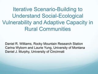 Daniel R. Williams, Rocky Mountain Research Station
Carina Wyborn and Laurie Yung, University of Montana
Daniel J. Murphy, University of Cincinnati
Iterative Scenario-Building to
Understand Social-Ecological
Vulnerability and Adaptive Capacity in
Rural Communities
 