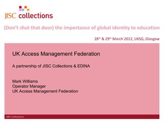 (Don’t shut that door) the importance of global identity to education
                                                 28th & 29th March 2012, UKSG, Glasgow


     UK Access Management Federation

     A partnership of JISC Collections & EDINA


     Mark Williams
     Operator Manager
     UK Access Management Federation




JISC Collections
 
