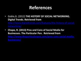 References
• Goble,G. (2012) THE HISTORY OF SOCIAL NETWORKING.
Digital Trends. Retrieved from
http://www.digitaltrends.com/features/the-history-of-socialnetworking/
• Chapo, R. (2013) Pros and Cons of Social Media for
Businesses. The Particular Pen. Retrieved from
http://www.theparticularpen.com/pros-cons-social-mediabusinesses/

 