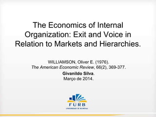 The Economics of Internal
Organization: Exit and Voice in
Relation to Markets and Hierarchies.
WILLIAMSON, Oliver E. (1976).
The American Economic Review, 66(2), 369-377.
Givanildo Silva.
Março de 2014.

 