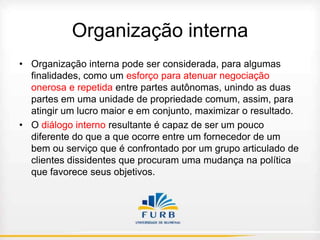 Organização interna
• Organização interna pode ser considerada, para algumas
finalidades, como um esforço para atenuar negociação
onerosa e repetida entre partes autônomas, unindo as duas
partes em uma unidade de propriedade comum, assim, para
atingir um lucro maior e em conjunto, maximizar o resultado.
• O diálogo interno resultante é capaz de ser um pouco
diferente do que a que ocorre entre um fornecedor de um
bem ou serviço que é confrontado por um grupo articulado de
clientes dissidentes que procuram uma mudança na política
que favorece seus objetivos.

 