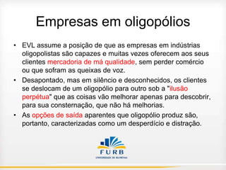 Empresas em oligopólios
• EVL assume a posição de que as empresas em indústrias
oligopolistas são capazes e muitas vezes oferecem aos seus
clientes mercadoria de má qualidade, sem perder comércio
ou que sofram as queixas de voz.
• Desapontado, mas em silêncio e desconhecidos, os clientes
se deslocam de um oligopólio para outro sob a "ilusão
perpétua" que as coisas vão melhorar apenas para descobrir,
para sua consternação, que não há melhorias.
• As opções de saída aparentes que oligopólio produz são,
portanto, caracterizadas como um desperdício e distração.

 