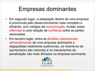 Empresas dominantes
• Em segundo lugar, a adaptação dentro de uma empresa
é promovida pelo desenvolvimento mais completo e
eficiente, com códigos de comunicação, muitas vezes
informais e uma relação de confiança entre as partes
associadas.
• Em terceiro lugar, entre as divisões operacionais
semiautônomas de uma empresa dominante e
oligopolistas totalmente autônomas, os incentivos de
oportunismo são menores e os mecanismos de
penalização são mais eficazes na empresa dominante.

 