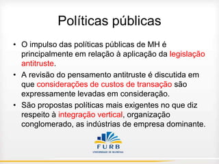 Políticas públicas
• O impulso das políticas públicas de MH é
principalmente em relação à aplicação da legislação
antitruste.
• A revisão do pensamento antitruste é discutida em
que considerações de custos de transação são
expressamente levadas em consideração.
• São propostas políticas mais exigentes no que diz
respeito à integração vertical, organização
conglomerado, as indústrias de empresa dominante.

 