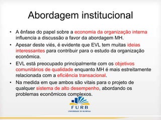 Abordagem institucional
• A ênfase do papel sobre a economia da organização interna
influencia a discussão a favor da abordagem MH.
• Apesar deste viés, é evidente que EVL tem muitas ideias
interessantes para contribuir para o estudo da organização
econômica.
• EVL está preocupado principalmente com os objetivos
comunitários de qualidade enquanto MH é mais estreitamente
relacionada com a eficiência transacional.
• Na medida em que ambos são vitais para o projeto de
qualquer sistema de alto desempenho, abordando os
problemas econômicos complexos.

 