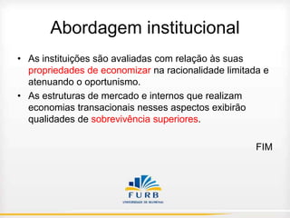 Abordagem institucional
• As instituições são avaliadas com relação às suas
propriedades de economizar na racionalidade limitada e
atenuando o oportunismo.
• As estruturas de mercado e internos que realizam
economias transacionais nesses aspectos exibirão
qualidades de sobrevivência superiores.
FIM

 