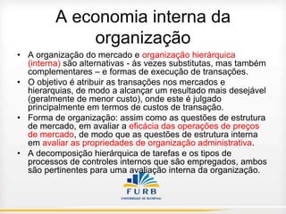 A economia interna da
organização
• A organização do mercado e organização hierárquica
(interna) são alternativas - às vezes substitutas, mas também
complementares – e formas de execução de transações.
• O objetivo é atribuir as transações nos mercados e
hierarquias, de modo a alcançar um resultado mais desejável
(geralmente de menor custo), onde este é julgado
principalmente em termos de custos de transação.
• Forma de organização: assim como as questões de estrutura
de mercado, em avaliar a eficácia das operações de preços
de mercado, de modo que as questões de estrutura interna
em avaliar as propriedades de organização administrativa.
• A decomposição hierárquica de tarefas e os tipos de
processos de controles internos que são empregados, ambos
são pertinentes para uma avaliação interna da organização.

 
