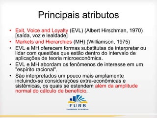 Principais atributos
• Exit, Voice and Loyalty (EVL) (Albert Hirschman, 1970)
[saída, voz e lealdade]
• Markets and Hierarchies (MH) (Williamson, 1975)
• EVL e MH oferecem formas substitutas de interpretar ou
lidar com questões que estão dentro do intervalo de
aplicações de teoria microeconômica.
• EVL e MH abordam os fenômenos de interesse em um
"espírito racional".
• São interpretados um pouco mais amplamente
incluindo-se considerações extra-econômicas e
sistêmicas, os quais se estendem além da amplitude
normal do cálculo de benefício.

 