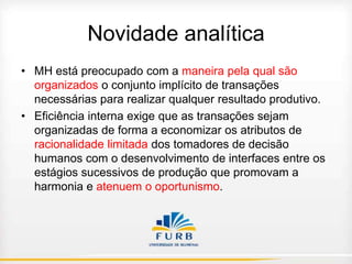 Novidade analítica
• MH está preocupado com a maneira pela qual são
organizados o conjunto implícito de transações
necessárias para realizar qualquer resultado produtivo.
• Eficiência interna exige que as transações sejam
organizadas de forma a economizar os atributos de
racionalidade limitada dos tomadores de decisão
humanos com o desenvolvimento de interfaces entre os
estágios sucessivos de produção que promovam a
harmonia e atenuem o oportunismo.

 