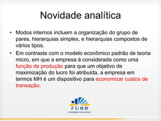 Novidade analítica
• Modos internos incluem a organização do grupo de
pares, hierarquias simples, e hierarquias compostos de
vários tipos.
• Em contraste com o modelo econômico padrão de teoria
micro, em que a empresa é considerada como uma
função de produção para que um objetivo de
maximização do lucro foi atribuída, a empresa em
termos MH é um dispositivo para economizar custos de
transação.

 
