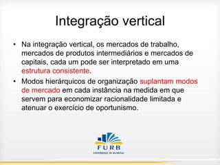 Integração vertical
• Na integração vertical, os mercados de trabalho,
mercados de produtos intermediários e mercados de
capitais, cada um pode ser interpretado em uma
estrutura consistente.
• Modos hierárquicos de organização suplantam modos
de mercado em cada instância na medida em que
servem para economizar racionalidade limitada e
atenuar o exercício de oportunismo.

 
