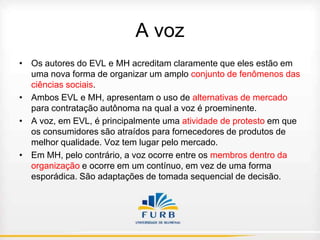 A voz
• Os autores do EVL e MH acreditam claramente que eles estão em
uma nova forma de organizar um amplo conjunto de fenômenos das
ciências sociais.
• Ambos EVL e MH, apresentam o uso de alternativas de mercado
para contratação autônoma na qual a voz é proeminente.
• A voz, em EVL, é principalmente uma atividade de protesto em que
os consumidores são atraídos para fornecedores de produtos de
melhor qualidade. Voz tem lugar pelo mercado.
• Em MH, pelo contrário, a voz ocorre entre os membros dentro da
organização e ocorre em um contínuo, em vez de uma forma
esporádica. São adaptações de tomada sequencial de decisão.

 