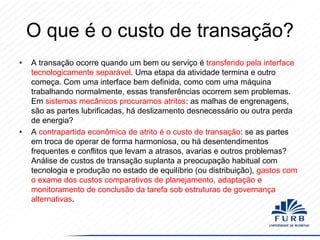 O que é o custo de transação?
•

•

A transação ocorre quando um bem ou serviço é transferido pela interface
tecnologicamente separável. Uma etapa da atividade termina e outro
começa. Com uma interface bem definida, como com uma máquina
trabalhando normalmente, essas transferências ocorrem sem problemas.
Em sistemas mecânicos procuramos atritos: as malhas de engrenagens,
são as partes lubrificadas, há deslizamento desnecessário ou outra perda
de energia?
A contrapartida econômica de atrito é o custo de transação: se as partes
em troca de operar de forma harmoniosa, ou há desentendimentos
frequentes e conflitos que levam a atrasos, avarias e outros problemas?
Análise de custos de transação suplanta a preocupação habitual com
tecnologia e produção no estado de equilíbrio (ou distribuição), gastos com
o exame dos custos comparativos de planejamento, adaptação e
monitoramento de conclusão da tarefa sob estruturas de governança
alternativas.

 