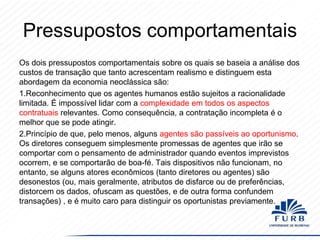 Pressupostos comportamentais
Os dois pressupostos comportamentais sobre os quais se baseia a análise dos
custos de transação que tanto acrescentam realismo e distinguem esta
abordagem da economia neoclássica são:
1.Reconhecimento que os agentes humanos estão sujeitos a racionalidade
limitada. É impossível lidar com a complexidade em todos os aspectos
contratuais relevantes. Como consequência, a contratação incompleta é o
melhor que se pode atingir.
2.Princípio de que, pelo menos, alguns agentes são passíveis ao oportunismo.
Os diretores conseguem simplesmente promessas de agentes que irão se
comportar com o pensamento de administrador quando eventos imprevistos
ocorrem, e se comportarão de boa-fé. Tais dispositivos não funcionam, no
entanto, se alguns atores econômicos (tanto diretores ou agentes) são
desonestos (ou, mais geralmente, atributos de disfarce ou de preferências,
distorcem os dados, ofuscam as questões, e de outra forma confundem
transações) , e é muito caro para distinguir os oportunistas previamente.

 