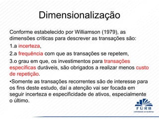 Dimensionalização
Conforme estabelecido por Williamson (1979), as
dimensões críticas para descrever as transações são:
1.a incerteza,
2.a frequência com que as transações se repetem,
3.o grau em que, os investimentos para transações
específicas duráveis, ​são obrigados a realizar menos custo
de repetição.
•Somente as transações recorrentes são de interesse para
os fins deste estudo, daí a atenção vai ser focada em
seguir incerteza e especificidade de ativos, especialmente
o último.

 