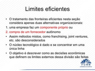 Limites eficientes
• O tratamento das fronteiras eficientes nesta seção
considera apenas duas alternativas organizacionais:
1. uma empresa faz um componente próprio ou
2. compra de um fornecedor autônomo
• Assim métodos mistos, como franchising, joint ventures,
etc. são desconsiderados
• O núcleo tecnológico é dado e se concentrar em uma
única linha
• O objetivo é descrever como as decisões econômicas
que definem os limites externos dessa divisão são feitas

 