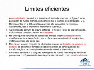 Limites eficientes
•

A curva fechada que define a fronteira eficiente da empresa na figura 1 inclui,
para além do núcleo técnico, componente C2-0 e a fase de distribuição, D-0.
• Componentes C1 e C3 e matérias-primas são adquiridos no mercado.
Obviamente, isso é arbitrário e meramente ilustrativo.
1. A propriedade comum de alguns estágios - o núcleo - local de especificidade,
muitas vezes caracterizam essas operações
2. Há um segundo conjunto de operações em que próprio abastecimento é
manifestamente antieconômico, daí a oferta de mercado é indicada (muitas
matérias-primas são deste tipo)
3. Mas há um terceiro conjunto de atividades em que as decisões de produzir ou
comprar só podem ser tomadas depois de avaliar as consequências de
transformação e de transação de custos de métodos alternativos.
• A fronteira eficiente é o conjunto abrangente de núcleo mais etapas adicionais
para o qual o próprio abastecimento pode ser calculado como escolha eficiente.

 