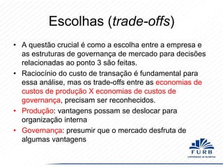 Escolhas (trade-offs)
• A questão crucial é como a escolha entre a empresa e
as estruturas de governança de mercado para decisões
relacionadas ao ponto 3 são feitas.
• Raciocínio do custo de transação é fundamental para
essa análise, mas os trade-offs entre as economias de
custos de produção X economias de custos de
governança, precisam ser reconhecidos.
• Produção: vantagens possam se deslocar para
organização interna
• Governança: presumir que o mercado desfruta de
algumas vantagens

 