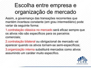 Escolha entre empresa e
organização de mercado
Assim, a governança das transações recorrentes que
mantém incerteza constante (em grau intermediário) pode
variar da seguinte forma:
1.contratação clássica no mercado será eficaz sempre que
os ativos não são específicos para os parceiros
comerciais;
2.contratação bilateral ou obrigacional de mercado vai
aparecer quando os ativos tornam-se semi-específicos;
3.organização interna substituirá mercados como ativos
assumindo um caráter muito específico.

 