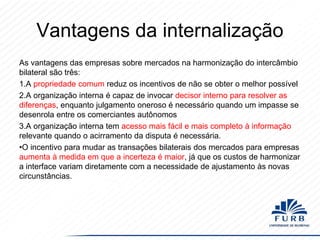 Vantagens da internalização
As vantagens das empresas sobre mercados na harmonização do intercâmbio
bilateral são três:
1.A propriedade comum reduz os incentivos de não se obter o melhor possível
2.A organização interna é capaz de invocar decisor interno para resolver as
diferenças, enquanto julgamento oneroso é necessário quando um impasse se
desenrola entre os comerciantes autônomos
3.A organização interna tem acesso mais fácil e mais completo à informação
relevante quando o acirramento da disputa é necessária.
•O incentivo para mudar as transações bilaterais dos mercados para empresas
aumenta à medida em que a incerteza é maior, já que os custos de harmonizar
a interface variam diretamente com a necessidade de ajustamento às novas
circunstâncias.

 