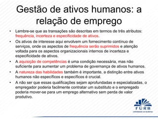Gestão de ativos humanos: a
relação de emprego
•
•

•
•
•

Lembre-se que as transações são descritas em termos de três atributos:
frequência, incerteza e especificidade de ativos.
Os ativos de interesse aqui envolvem um fornecimento contínuo de
serviços, onde os aspectos de frequência serão suprimidos e atenção
voltada para os aspectos organizacionais internos de incerteza e
especificidade de ativos.
A aquisição de competências é uma condição necessária, mas não
suficiente para aumentar um problema de governança de ativos humanos.
A natureza das habilidades também é importante, a distinção entre ativos
humanos não específicos e específicos é crucial.
A não ser que essas qualificações sejam aprofundadas e especializadas, o
empregador poderia facilmente contratar um substituto e o empregado
poderia mover-se para um emprego alternativo sem perda de valor
produtivo.

 
