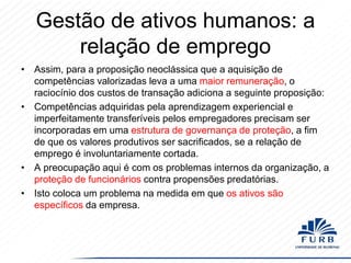 Gestão de ativos humanos: a
relação de emprego
• Assim, para a proposição neoclássica que a aquisição de
competências valorizadas leva a uma maior remuneração, o
raciocínio dos custos de transação adiciona a seguinte proposição:
• Competências adquiridas pela aprendizagem experiencial e
imperfeitamente transferíveis pelos empregadores precisam ser
incorporadas em uma estrutura de governança de proteção, a fim
de que os valores produtivos ser sacrificados, se a relação de
emprego é involuntariamente cortada.
• A preocupação aqui é com os problemas internos da organização, a
proteção de funcionários contra propensões predatórias.
• Isto coloca um problema na medida em que os ativos são
específicos da empresa.

 