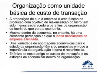 Organização como unidade
básica de custo de transação
• A proposição de que a empresa é uma função de
produção com objetivo de maximização do lucro tem
sido menos esclarecedora para fins de organização
da teoria do que para a economia.
• Mesmo dentro da economia, no entanto, há uma
crescente percepção de que a teoria neoclássica da
empresa é limitada.
• Uma variedade de abordagens econômicas para o
estudo da organização têm sido propostas em que a
importância da organização interna é reconhecida.
• Enfatiza-se neste artigo os custos de transação e os
esforços de economizar dentro da organização.

 