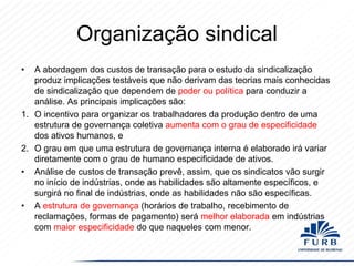 Organização sindical
•

A abordagem dos custos de transação para o estudo da sindicalização
produz implicações testáveis ​que não derivam das teorias mais conhecidas
de sindicalização que dependem de poder ou política para conduzir a
análise. As principais implicações são:
1. O incentivo para organizar os trabalhadores da produção dentro de uma
estrutura de governança coletiva aumenta com o grau de especificidade
dos ativos humanos, e
2. O grau em que uma estrutura de governança interna é elaborado irá variar
diretamente com o grau de humano especificidade de ativos.
• Análise de custos de transação prevê, assim, que os sindicatos vão surgir
no início de indústrias, onde as habilidades são altamente específicos, e
surgirá no final de indústrias, onde as habilidades não são específicas.
• A estrutura de governança (horários de trabalho, recebimento de
reclamações, formas de pagamento) será melhor elaborada em indústrias
com maior especificidade do que naqueles com menor.

 