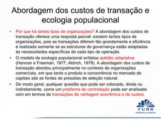 Abordagem dos custos de transação e
ecologia populacional
•

•

•

Por que há tantos tipos de organizações? A abordagem dos custos de
transação oferece uma resposta parcial: existem tantos tipos de
organizações, pois as transações diferem tão grandemente e eficiência
é realizada somente se as estruturas de governança estão adaptadas
às necessidades específicas de cada tipo de operação.
O modelo de ecologia populacional enfatiza aptidão adaptativa
(Hannan e Freeman, 1977; Aldrich, 1979). A abordagem dos custos de
transação abordou principalmente no contexto de organizações
comerciais, em que tanto o produto e concorrência no mercado de
capitais são as fontes de pressões de seleção natural.
De modo geral, qualquer questão que pode ser colocada, direta ou
indiretamente, como um problema de contratação pode ser analisado
com em termos de transações de vantagem econômica e de custos.

 