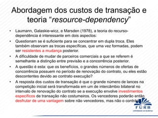 Abordagem dos custos de transação e
teoria “resource-dependency”
•
•

•
•

•

Laumann, Galaskie-wicz, e Marsden (1978), a teoria do recursodependência é interessante em dois aspectos:
Questionam se é suficiente para se concentrar em dupla troca. Eles
também observam as trocas específicas, que uma vez formadas, podem
ser resistentes a mudança posterior.
A dificuldade de mudar de parceiros comerciais a que se referem é
semelhante a distinção entre previsão e a concorrência posterior.
A questão é esta: que os benefícios, o grandes números de ofertas de
concorrência possuem no período de renovação do contrato, ou eles estão
descontentes devido ao contrato execução?
A resposta dos custos de transação é que o grande número de lances na
competição inicial será transformada em um de intercâmbio bilateral no
intervalo de renovação do contrato se a execução envolve investimentos
específicos de transação não costumeiros. Os vencedores poderão então
desfrutar de uma vantagem sobre não vencedores, mas não o contrário.

 