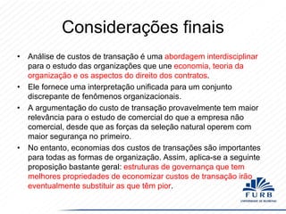 Considerações finais
• Análise de custos de transação é uma abordagem interdisciplinar
para o estudo das organizações que une economia, teoria da
organização e os aspectos do direito dos contratos.
• Ele fornece uma interpretação unificada para um conjunto
discrepante de fenômenos organizacionais.
• A argumentação do custo de transação provavelmente tem maior
relevância para o estudo de comercial do que a empresa não
comercial, desde que as forças da seleção natural operem com
maior segurança no primeiro.
• No entanto, economias dos custos de transações são importantes
para todas as formas de organização. Assim, aplica-se a seguinte
proposição bastante geral: estruturas de governança que tem
melhores propriedades de economizar custos de transação irão
eventualmente substituir as que têm pior.

 