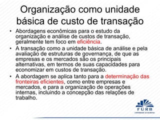 Organização como unidade
básica de custo de transação
• Abordagens econômicas para o estudo da
organização e análise de custos de transação,
geralmente tem foco em eficiência.
• A transação como a unidade básica de análise e pela
avaliação de estruturas de governança, de que as
empresas e os mercados são os principais
alternativas, em termos de suas capacidades para
economizar em custos de transação.
• A abordagem se aplica tanto para a determinação das
fronteiras eficientes, como entre empresas e
mercados, e para a organização de operações
internas, incluindo a concepção das relações de
trabalho.

 
