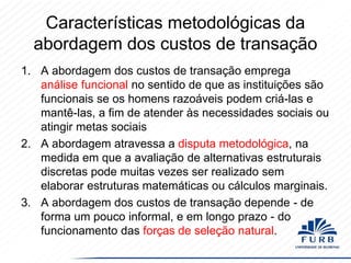 Características metodológicas da
abordagem dos custos de transação
1. A abordagem dos custos de transação emprega
análise funcional no sentido de que as instituições são
funcionais se os homens razoáveis ​podem criá-las e
mantê-las, a fim de atender às necessidades sociais ou
atingir metas sociais
2. A abordagem atravessa a disputa metodológica, na
medida em que a avaliação de alternativas estruturais
discretas pode muitas vezes ser realizado sem
elaborar estruturas matemáticas ou cálculos marginais.
3. A abordagem dos custos de transação depende - de
forma um pouco informal, e em longo prazo - do
funcionamento das forças de seleção natural.

 