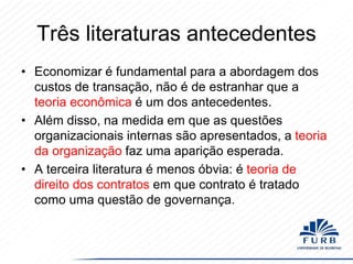 Três literaturas antecedentes
• Economizar é fundamental para a abordagem dos
custos de transação, não é de estranhar que a
teoria econômica é um dos antecedentes.
• Além disso, na medida em que as questões
organizacionais internas são apresentados, a teoria
da organização faz uma aparição esperada.
• A terceira literatura é menos óbvia: é teoria de
direito dos contratos em que contrato é tratado
como uma questão de governança.

 
