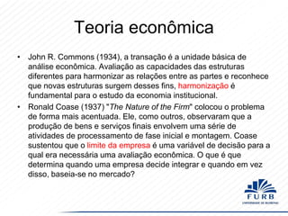 Teoria econômica
• John R. Commons (1934), a transação é a unidade básica de
análise econômica. Avaliação as capacidades das estruturas
diferentes para harmonizar as relações entre as partes e reconhece
que novas estruturas surgem desses fins, harmonização é
fundamental para o estudo da economia institucional.
• Ronald Coase (1937) "The Nature of the Firm" colocou o problema
de forma mais acentuada. Ele, como outros, observaram que a
produção de bens e serviços finais envolvem uma série de
atividades de processamento de fase inicial e montagem. Coase
sustentou que o limite da empresa é uma variável de decisão para a
qual era necessária uma avaliação econômica. O que é que
determina quando uma empresa decide integrar e quando em vez
disso, baseia-se no mercado?

 