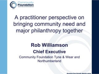 A practitioner perspective on
bringing community need and
major philanthropy together
Rob Williamson
Chief Executive
Community Foundation Tyne & Wear and
Northumberland
 