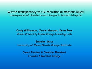 Water transparency to UV radiation in montane lakes:
 consequences of climate-driven changes in terrestrial inputs.




      Craig Williamson, Carrie Kissman, Kevin Rose
      Miami University Global Change Limnology Lab

                      Jasmine Saros
       University of Maine Climate Change Institute

           Janet Fischer & Jennifer Everhart
               Franklin & Marshall College
 