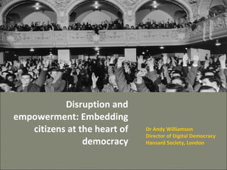 Disruption and empowerment: Embedding citizens at the heart of democracy Dr Andy Williamson Director of Digital Democracy Hansard Society, London 