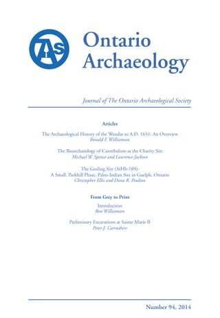 Ontario
Archaeology
Journal of The Ontario Archaeological Society
2014OntarioArchaeologyNo.94
Number 94, 2014
Articles
The Archaeological History of the Wendat to A.D. 1651: An Overview
Ronald F. Williamson
The Bioarchaeology of Cannibalism at the Charity Site
Michael W. Spence and Lawrence Jackson
The Gosling Site (AiHb-189):
A Small, Parkhill Phase, Paleo-Indian Site in Guelph, Ontario
Christopher Ellis and Dana R. Poulton
From Grey to Print
Introduction
Ron Williamson
Preliminary Excavations at Sainte Marie II
Peter J. Carruthers
 