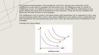 The graphical representation of the equilibrium of the firm requires the construction of the
indifference curves map of managers and the profit curve. An indifference map is a family of
indifference curves. An indifference curve is a curve which shows different combinations of two
goods yielding the same level of satisfaction to the consumer. These are the two variables that
determine the utility function of the managers.
The indifference curve is shown in the figure where staff expenditure (S) is measured on the x-axis
and discretionary profit (πD) on the y-axis. Each indifference curve shows various combinations of
staff expenditure (S) and discretionary profit (πD), which give the same level of satisfaction to the
managers.
Consider the Figure below:
TITLE
 