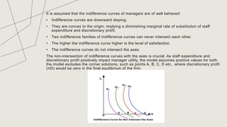 It is assumed that the indifference curves of managers are of well behaved:
• Indifference curves are downward sloping.
• They are convex to the origin, implying a diminishing marginal rate of substitution of staff
expenditure and discretionary profit.
• Two indifference families of indifference curves can never intersect each other.
• The higher the indifference curve higher is the level of satisfaction.
• The indifference curves do not intersect the axes.
The non-intersection of indifference curves with the axes is crucial. As staff expenditure and
discretionary profit positively impact manager utility, the model assumes positive values for both.
the model excludes the corner solutions, such as points A, B, C, D etc., where discretionary profit
(πD) would be zero in the final equilibrium of the firm.
TITLE
 