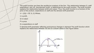 The profit function and then the equilibrium analysis of the firm. The relationship between S, staff
expenditure, and πD, discretionary profit, is determined by the profit function. The profit function
explains the relationship between profit and output. Thus, the profit function is a function of the
price of the product, expenditure on staff and the demand shift parameter
π = ƒ(Q) = f(P, S, Ɛ) Where,
π is profit,
Q is output
P is price
S is expenditure on staff
Ɛ demand-shift parameter reflecting autonomous changes in demand The profit function which
explains the relationship between π0 and S is shown below in the Figure below:
TITLE
 