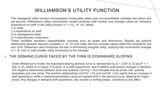 WILLIAMSON’S UTILITY FUNCTION
The managerial utility function encompasses measurable salary and non-quantifiable variables like status and
job security. Williamson's utility maximization model combines staff number and manager salary as 'monetary
expenditure on staff' in the utility function 𝑈 = 𝑓1(𝑆, 𝑀, 𝐼𝐷), where
𝑈 is utility
𝑆 is expenditure on staff,
𝑀 is management slack
𝐼𝐷 is discretionary investment
These variables represent unquantifiable concepts such as power and dominance. Despite the positive
relationship between decision variables (𝑆, 𝑀, 𝐼𝐷) and utility, the firm chooses values within the constraints 𝑆≥0
and 𝐼𝐷≥0. Williamson also introduces the law of diminishing marginal utility, implying that incremental changes
in 𝑆, 𝑀, and 𝐼𝐷 yield smaller utility increments to the manager
• THE DEMAND CURVE FACED BY THE FIRM IS DOWNWARD SLOPING
Under Williamson’s model, the downward-sloping demand curve is represented by Q = 𝑓2(P, S, Ɛ) and P = 𝑓
3(Q, S, Ɛ), where Q is output, P is price, S is staff expenditure, and Ɛ reflects autonomous changes in demand.
The negative relationship between price and quantity ((𝜕𝑃/𝜕𝑄 < 0)) indicates that as prices rise, quantity
decreases and vice versa. The positive relationships ((𝜕𝑃/𝜕𝑆 > 0) and (𝜕𝑃/𝜕Ɛ > 0)) signify that an increase in
staff spending or shifts in demand parameters cause an upward shift in the demand curve, allowing for higher
prices. Any changes in demand-shift parameters, like income or shifting tastes, contribute to this effect
 