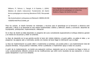 Para los autores, el diseño formativo de materiales y recursos para el aprendizaje en la formación a distancia será
adecuado y eficaz si se desarrolla en seis etapas fundamentales: análisis y definición, diseño y concreción, desarrollo de
la propuesta, prototipo/test, implementación, evaluación.
En la fase de diseño se debe desarrollar un programa del curso considerando especialmente el enfoque didáctico general
y la manera de secuenciar y dividir el contenido.
La fase de desarrollo es la que permite escribir el texto del módulo didáctico, el guión gráfico, se graba el video, y se
programan las páginas web y multimedia, acorde a la manera de hacer llegar la información que se eligió.
La fase de implementación se puede referir a implementar un prototipo, una prueba piloto o una implementación total del
proyecto formativo, incluye publicar materiales, formar a profesores e implementar apoyo a todos los usuarios.
A partir de la implementación, se tendrá una evaluación continua, originando que en un momento se llegue a tener un
curso sustancialmente diferente producto de las modificaciones que sufrió como resultado de esa evaluación, e incluso
puede desaparecer si ya no es relevante.
Williams, P., Schrum, L., Sangrà, A. & Guàrdia, L. (2004).
Modelos de diseño instruccional. Fundamentos del diseño
técnico-pedagógico en e-learning.Barcelona:FUOC. Recuperado
de
http://aulavirtualkamn.wikispaces.com/file/view/2.+MODELOS+DE
+DISEÑO+INSTRUCCIONAL.pdf
Tema:Modelos de diseño instruccional.Fundamentos
del diseño técnico-pedagógico en e-learning.
Subtema: Etapas del diseño formativo
 