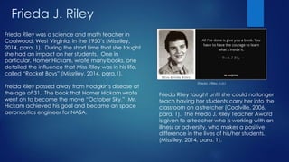 Frieda J. Riley
Frieda Riley was a science and math teacher in
Coalwood, West Virginia, in the 1950’s (Missriley,
2014, para. 1). During the short time that she taught
she had an impact on her students. One in
particular, Homer Hickam, wrote many books, one
detailed the influence that Miss Riley was in his life,
called “Rocket Boys” (Missriley, 2014, para.1).
Freida Riley passed away from Hodgkin's disease at
the age of 31. The book that Homer Hickam wrote
went on to become the move “October Sky.” Mr.
Hickam achieved his goal and became an space
aeronautics engineer for NASA.
(Frieda J Riley, n.d.)
Frieda Riley taught until she could no longer
teach having her students carry her into the
classroom on a stretcher (Coalville, 2006,
para. 1). The Frieda J. Riley Teacher Award
is given to a teacher who is working with an
illness or adversity, who makes a positive
difference in the lives of his/her students.
(Missriley, 2014, para. 1).
 