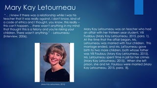 Mary Kay Letourneau
Mary Kay Letourneau was an teacher who had
an affair with her thirteen year student, Vili
Fualauu (Mary Kay Letourneau, 2015, para. 1).
At the time that the affair began, Ms.
Letourneau was married with four children. This
marriage ended, and Ms. LeTourneau gave
birth to two more children, both whose father
was Vili Faulauu (Mary Kay Letourneau, 2015).
Ms. Letourneau spent time in jail for her crimes
(Mary Kay Letourneau, 2015). When she left
prison, she and Mr. Faulauu were married (Mary
Kay Letourneau, 2015, para. 8).
“. . .I knew if there was a relationship while I was his
teacher that it was really against, I don't know, kind of
a code of ethics and I thought, you know, this really --
this can't happen. . .there wasn't anything in my mind
that thought this is a felony and you're risking your
children. There wasn't anything.” - Letourneau
(Interview, 2006).
(Mary Kay Letourneau, 2015)
 