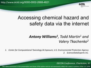 Accessing chemical hazard and
safety data via the internet
Antony Williams1, Todd Martin1 and
Valery Tkachenko2
1. Center for Computational Toxicology & Exposure, U.S. Environmental Protection Agency
2. ScienceDataExperts Inc.
http://www.orcid.org/0000-0002-2668-4821
DECON Conference, Charleston, SC
The views expressed in this presentation are those of the author and do not necessarily reflect the views or policies of the U.S. EPA
 